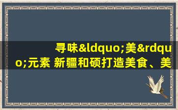 寻味“美”元素 新疆和硕打造美食、美酒、美景新标杆